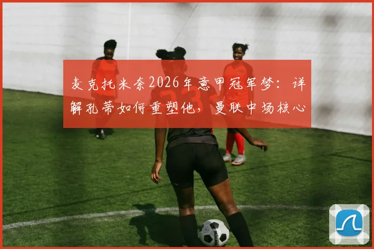 麦克托米奈2026年意甲冠军梦：详解孔蒂如何重塑他，曼联中场核心的未来抉择
