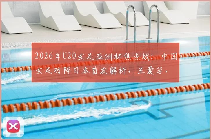2026年U20女足亚洲杯焦点战：中国女足对阵日本首发解析，王爱芳、谢宗梅领衔出战