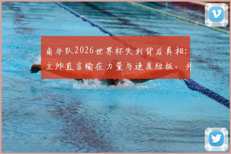 南非队2026世界杯失利背后真相:主帅直言输在力量与速度短板,并确认本届后离任