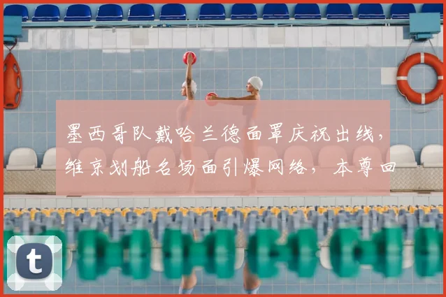 墨西哥队戴哈兰德面罩庆祝出线，维京划船名场面引爆网络，本尊回应成焦点