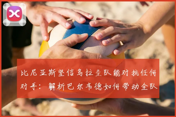 比尼亚斯坚信乌拉圭队能对抗任何对手:解析巴尔韦德如何带动全队冲击2026年目标